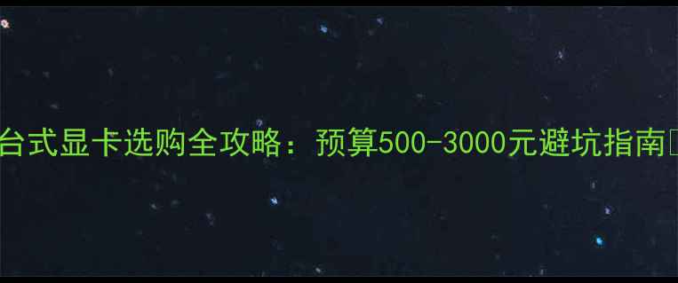图片 🔥台式显卡选购全攻略：预算500-3000元避坑指南✨1